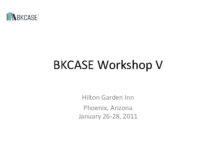 BKCASE Workshop V Hilton Garden Inn Phoenix, Arizona January 26 -28, 2011 