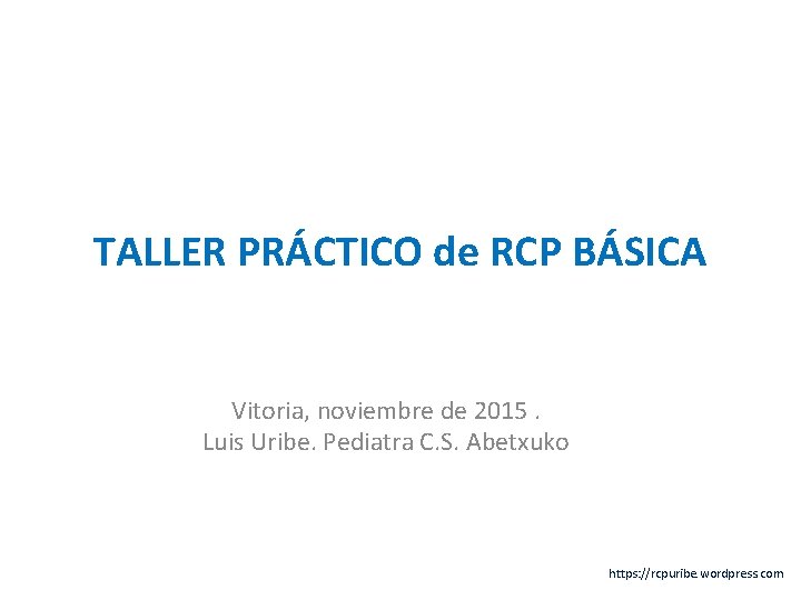 TALLER PRÁCTICO de RCP BÁSICA Vitoria, noviembre de 2015. Luis Uribe. Pediatra C. S.