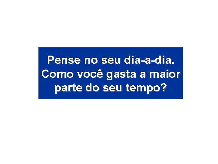 Pense no seu dia-a-dia. Como você gasta a maior parte do seu tempo? 