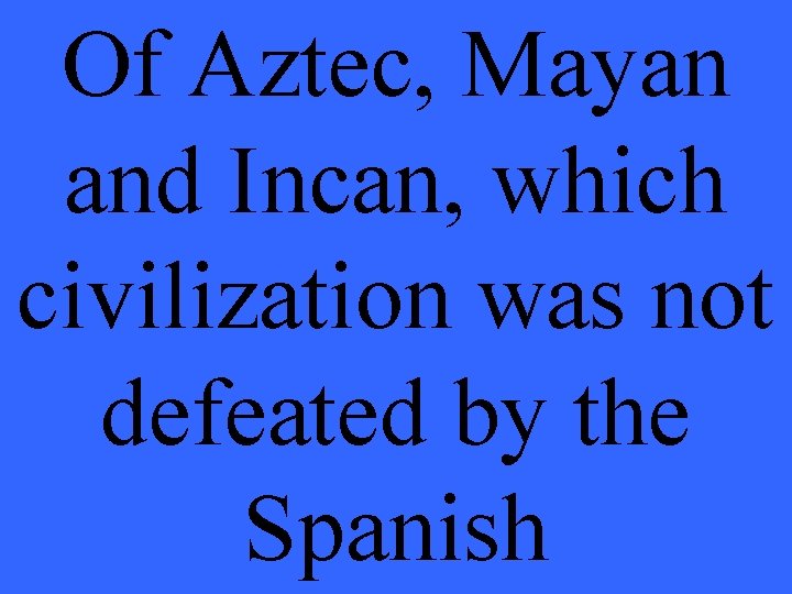 Of Aztec, Mayan and Incan, which civilization was not defeated by the Spanish 