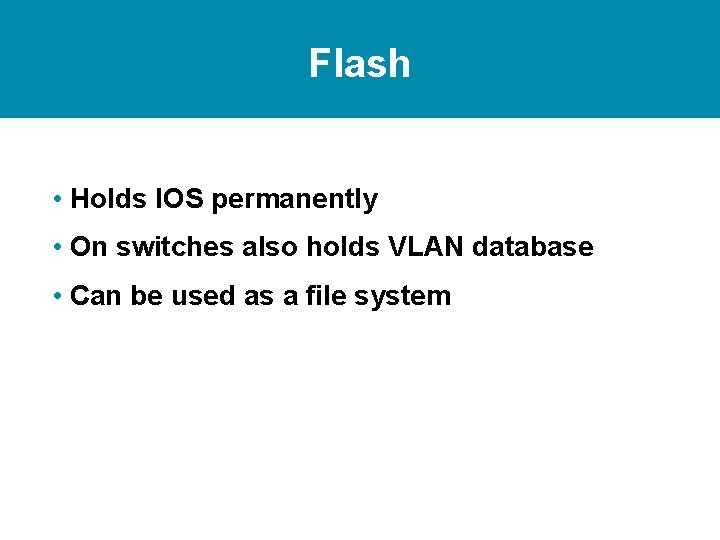 Flash • Holds IOS permanently • On switches also holds VLAN database • Can