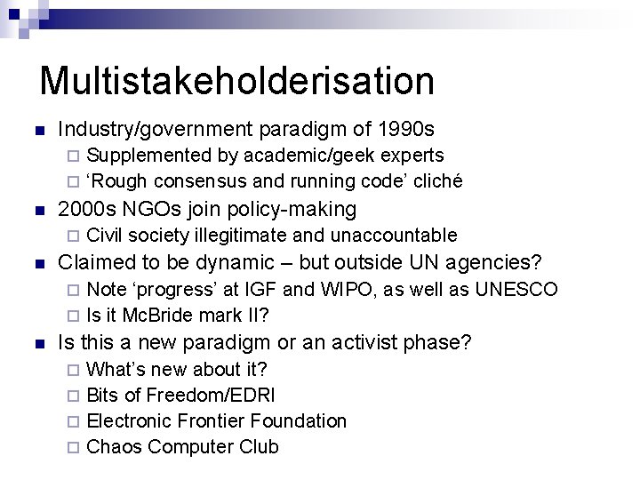 Multistakeholderisation n Industry/government paradigm of 1990 s Supplemented by academic/geek experts ¨ ‘Rough consensus Multistakeholderisation n Industry/government paradigm of 1990 s Supplemented by academic/geek experts ¨ ‘Rough consensus