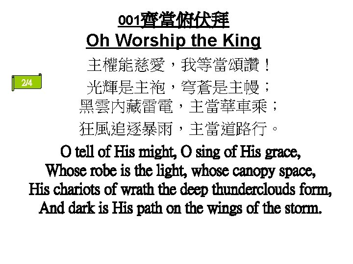 001齊當俯伏拜 Oh Worship the King 主權能慈愛，我等當頌讚！ 2/4 光輝是主袍，穹蒼是主幔； 黑雲內藏雷電，主當華車乘； 狂風追逐暴雨，主當道路行。 O tell of His