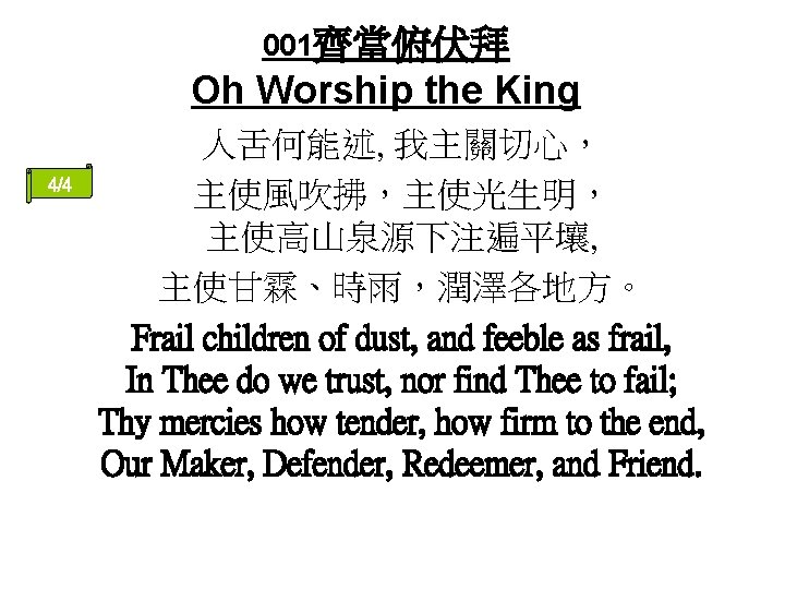 001齊當俯伏拜 Oh Worship the King 4/4 人舌何能述, 我主關切心， 主使風吹拂，主使光生明， 主使高山泉源下注遍平壤, 主使甘霖、時雨，潤澤各地方。 Frail children of