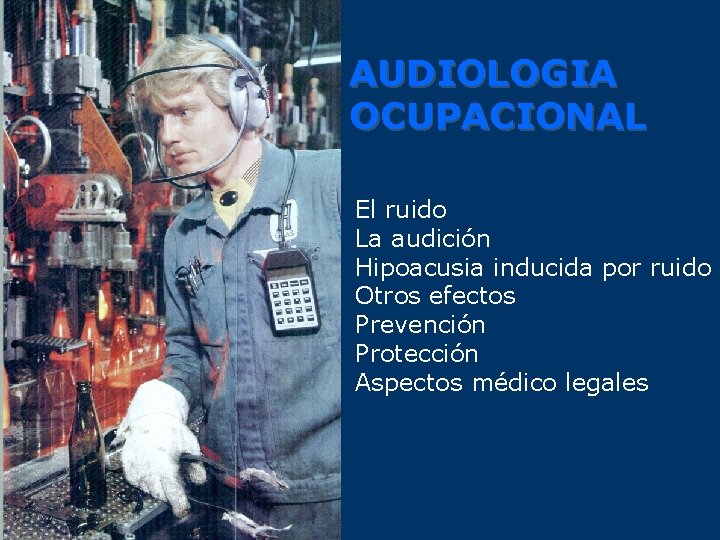 AUDIOLOGIA OCUPACIONAL El ruido La audición Hipoacusia inducida por ruido Otros efectos Prevención Protección
