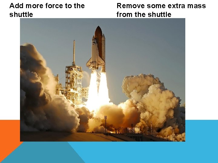 Add more force to the shuttle Remove some extra mass from the shuttle 