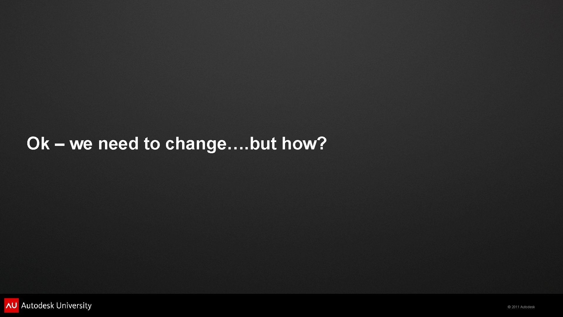 Ok – we need to change…. but how? © 2011 Autodesk 