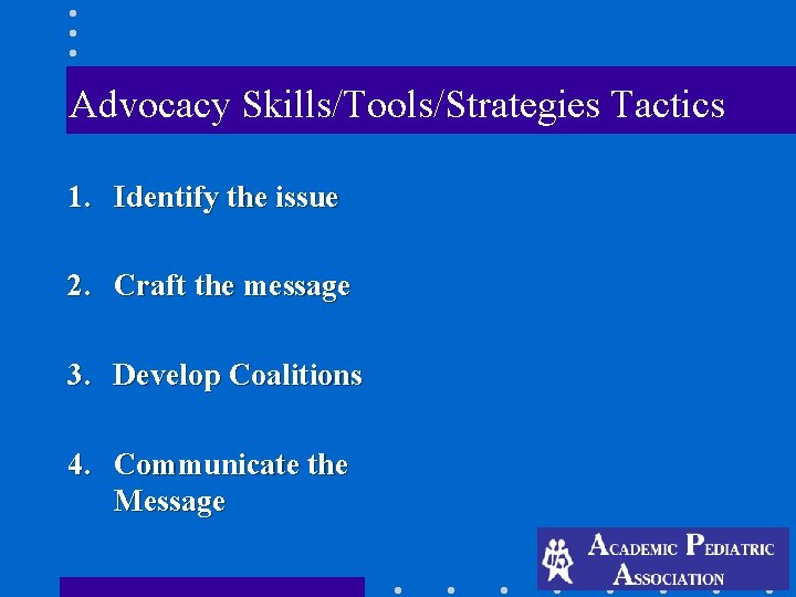 Advocacy Skills/Tools/Strategies Tactics 1. Identify the issue 2. Craft the message 3. Develop Coalitions Advocacy Skills/Tools/Strategies Tactics 1. Identify the issue 2. Craft the message 3. Develop Coalitions