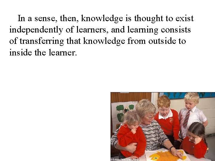 In a sense, then, knowledge is thought to exist independently of learners, and learning