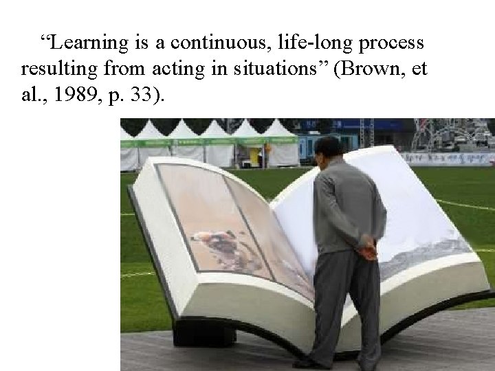 “Learning is a continuous, life-long process resulting from acting in situations” (Brown, et al.