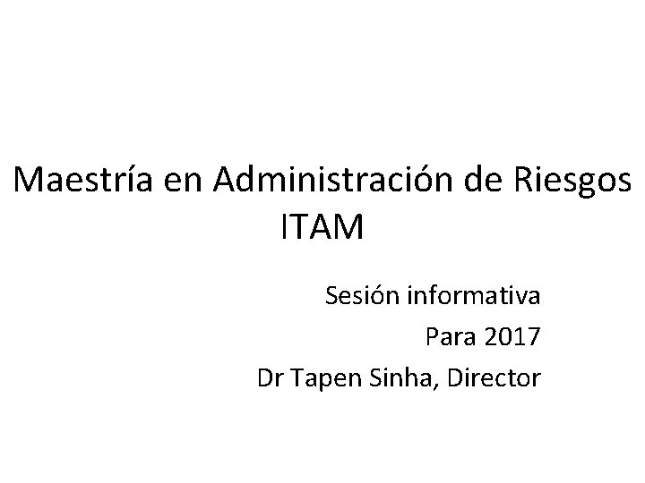 Maestría en Administración de Riesgos ITAM Sesión informativa Para 2017 Dr Tapen Sinha, Director