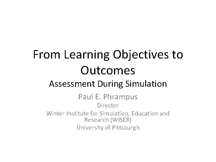 From Learning Objectives to Outcomes Assessment During Simulation Paul E. Phrampus Director Winter Institute