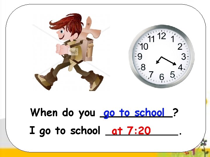 When do you go to school ? I go to school at 7: 20