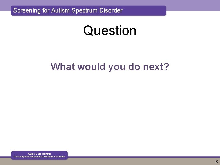 Screening for Autism Spectrum Disorder Question What would you do next? Autism Case Training: