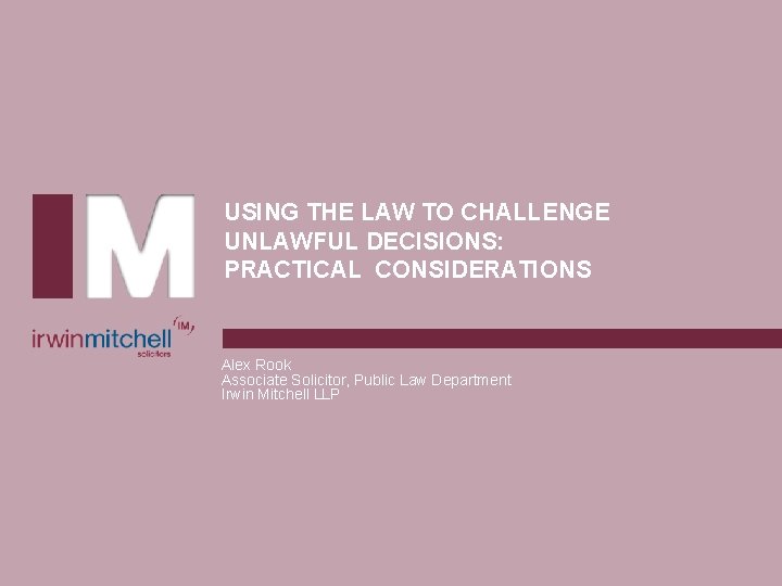 USING THE LAW TO CHALLENGE UNLAWFUL DECISIONS: PRACTICAL CONSIDERATIONS Alex Rook Associate Solicitor, Public