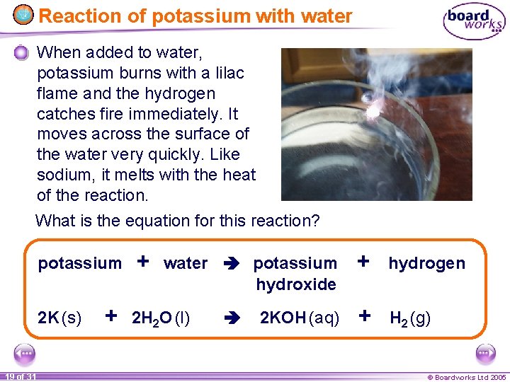 Reaction of potassium with water When added to water, potassium burns with a lilac