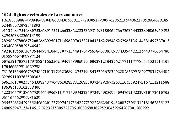 1024 dígitos decimales de la razón áurea 1. 6180339887498948482045868343656381177203091798057628621354486227052604628189 024497072072041893 911374847540880753868917521266338622235369317931800607667263544333890865959395 829056383226613199 282902678806752087668925017116962070322210432162695486262963136144381497587012 203408058879544547