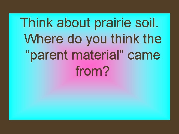 Think about prairie soil. Where do you think the “parent material” came from? 