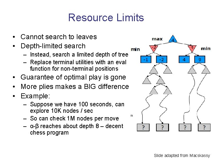 Resource Limits • Cannot search to leaves • Depth-limited search – Instead, search a