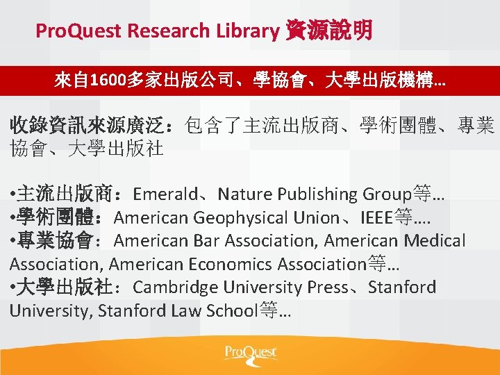 Pro. Quest Research Library 資源說明 來自 1600多家出版公司、學協會、大學出版機構… 收錄資訊來源廣泛：包含了主流出版商、學術團體、專業 協會、大學出版社 • 主流出版商：Emerald、Nature Publishing Group等… •