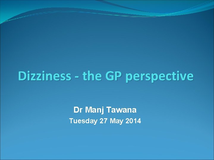 Dizziness - the GP perspective Dr Manj Tawana Tuesday 27 May 2014 