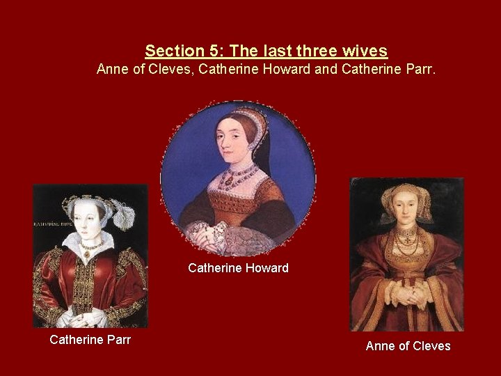 Section 5: The last three wives Anne of Cleves, Catherine Howard and Catherine Parr.