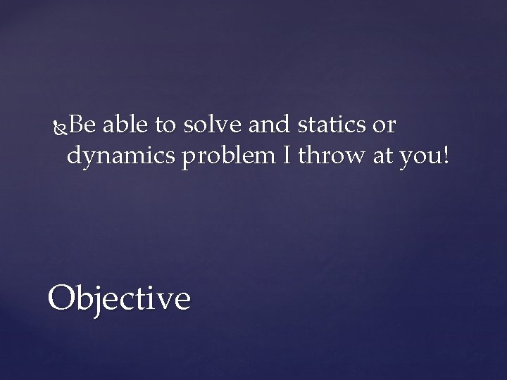 Be able to solve and statics or dynamics problem I throw at you! Objective