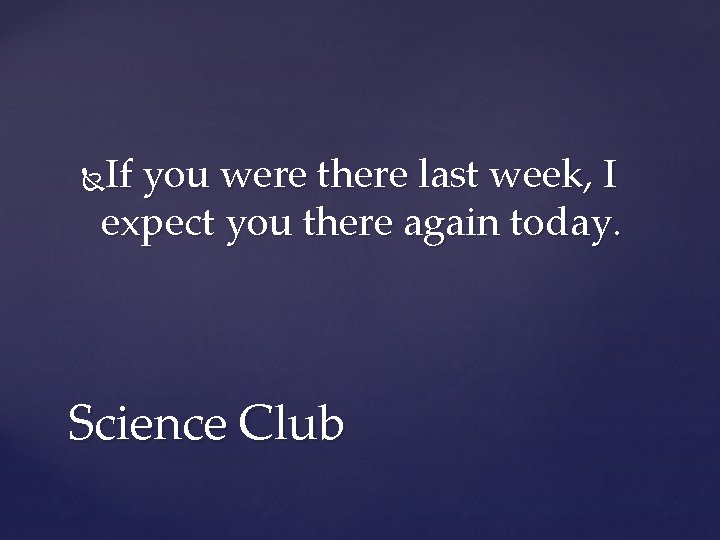 If you were there last week, I expect you there again today. Science Club
