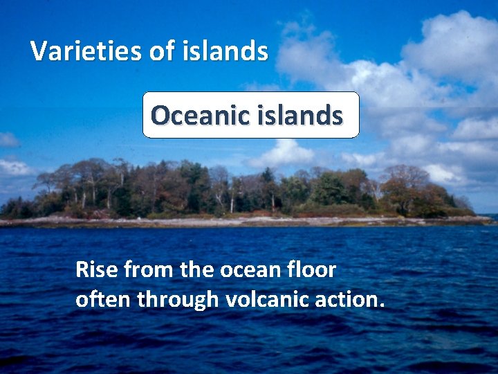Varieties of islands Oceanic islands Rise from the ocean floor often through volcanic action. Varieties of islands Oceanic islands Rise from the ocean floor often through volcanic action.