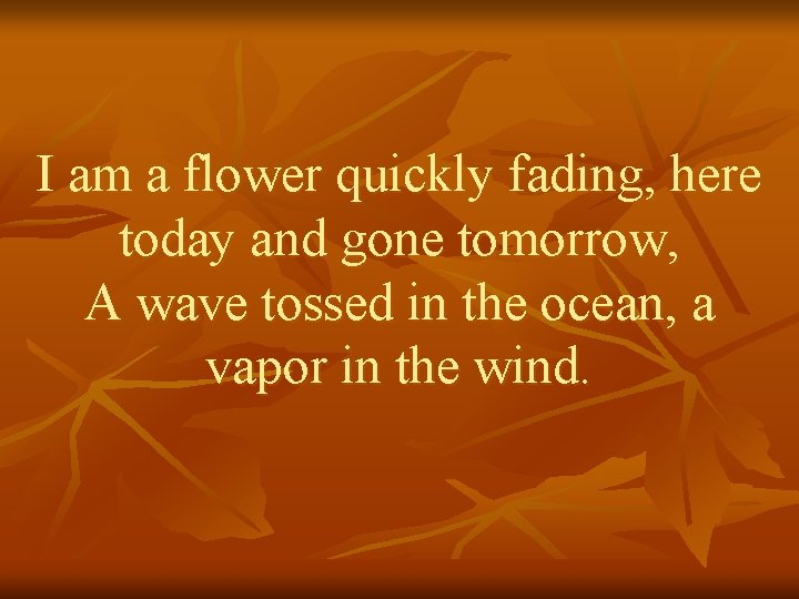 I am a flower quickly fading, here today and gone tomorrow, A wave tossed