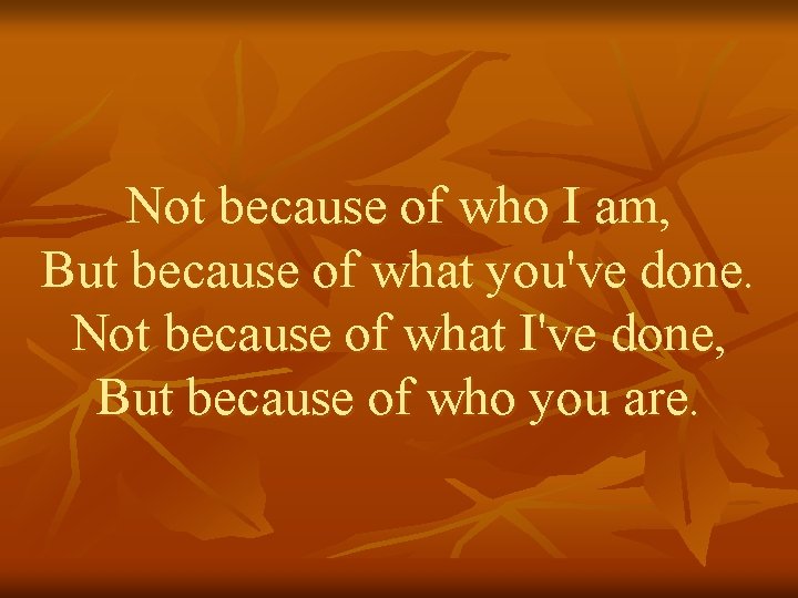 Not because of who I am, But because of what you've done. Not because