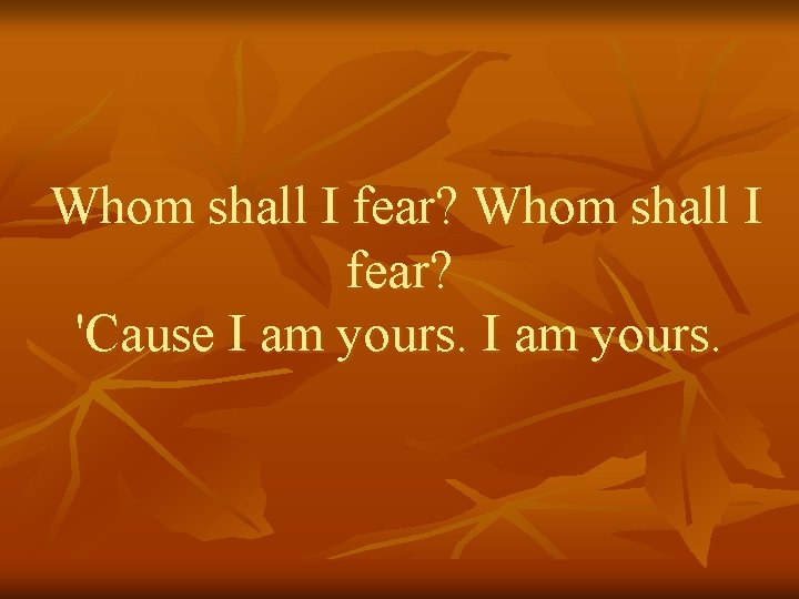 Whom shall I fear? 'Cause I am yours. 