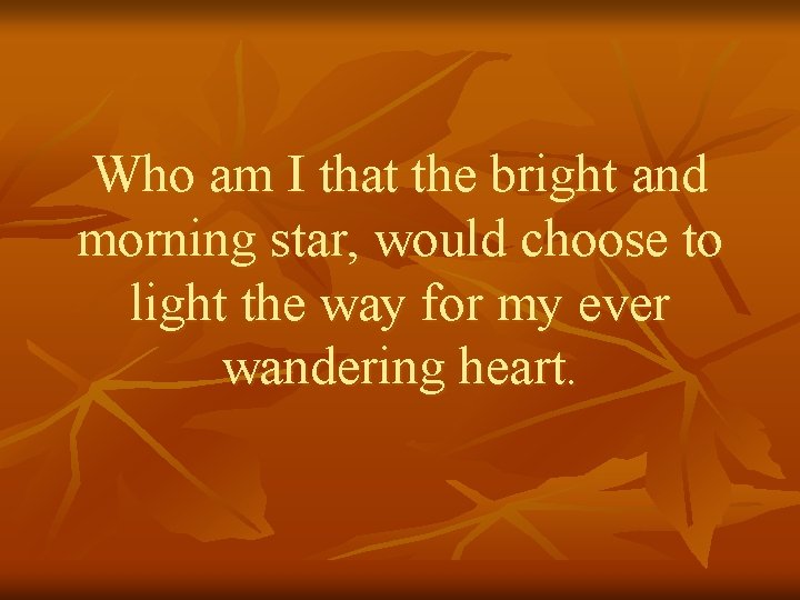 Who am I that the bright and morning star, would choose to light the