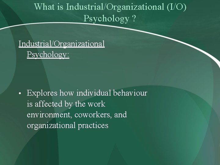 What is Industrial/Organizational (I/O) Psychology ? Industrial/Organizational Psychology: • Explores how individual behaviour is