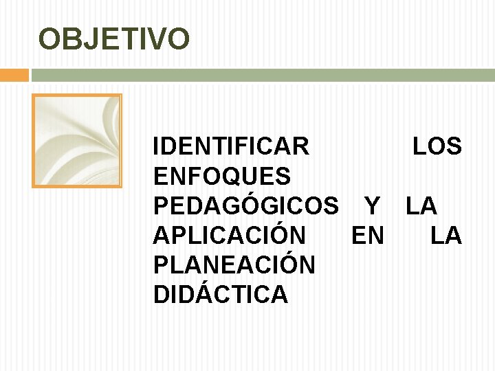 OBJETIVO IDENTIFICAR LOS ENFOQUES PEDAGÓGICOS Y LA APLICACIÓN EN LA PLANEACIÓN DIDÁCTICA OBJETIVO IDENTIFICAR LOS ENFOQUES PEDAGÓGICOS Y LA APLICACIÓN EN LA PLANEACIÓN DIDÁCTICA