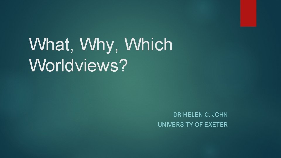 What, Why, Which Worldviews? DR HELEN C. JOHN UNIVERSITY OF EXETER What, Why, Which Worldviews? DR HELEN C. JOHN UNIVERSITY OF EXETER