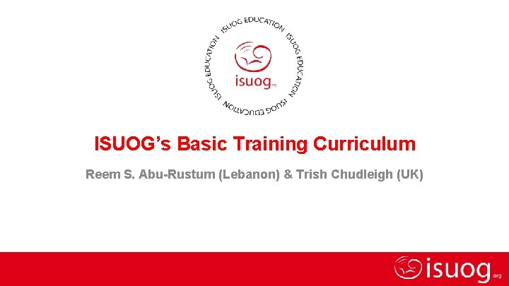 ISUOG’s Basic Training Curriculum Reem S. Abu-Rustum (Lebanon) & Trish Chudleigh (UK) Basic training
