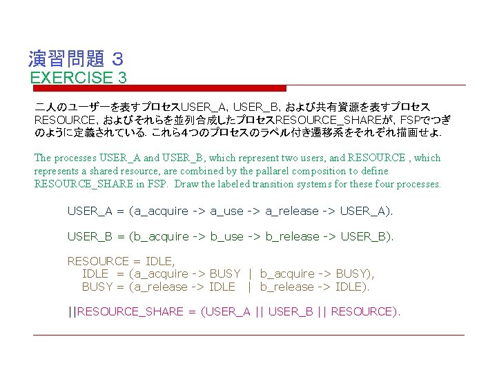 演習問題 ３ EXERCISE 3 二人のユーザーを表すプロセスUSER_A，USER_B，および共有資源を表すプロセス RESOURCE，およびそれらを並列合成したプロセスRESOURCE_SHAREが，FSPでつぎ のように定義されている．これら４つのプロセスのラベル付き遷移系をそれぞれ描画せよ． The processes USER_A and USER_B, which represent