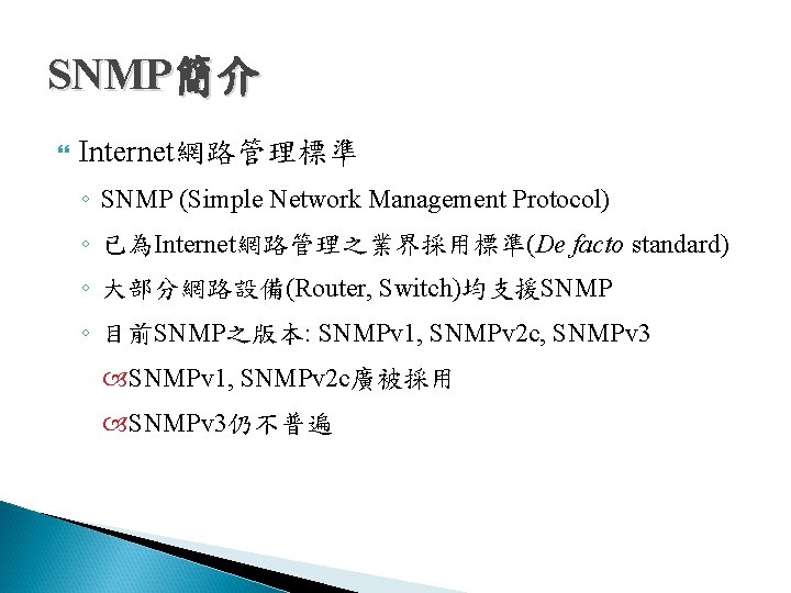 SNMP簡介 Internet網路管理標準 ◦ SNMP (Simple Network Management Protocol) ◦ 已為Internet網路管理之業界採用標準(De facto standard) ◦ 大部分網路設備(Router, SNMP簡介 Internet網路管理標準 ◦ SNMP (Simple Network Management Protocol) ◦ 已為Internet網路管理之業界採用標準(De facto standard) ◦ 大部分網路設備(Router,