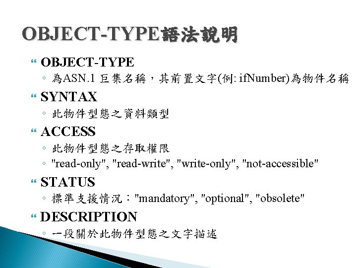 OBJECT-TYPE語法說明 OBJECT-TYPE ◦ 為ASN. 1 巨集名稱,其前置文字(例: if. Number)為物件名稱 SYNTAX ◦ 此物件型態之資料類型 ACCESS ◦ 此物件型態之存取權限 OBJECT-TYPE語法說明 OBJECT-TYPE ◦ 為ASN. 1 巨集名稱,其前置文字(例: if. Number)為物件名稱 SYNTAX ◦ 此物件型態之資料類型 ACCESS ◦ 此物件型態之存取權限