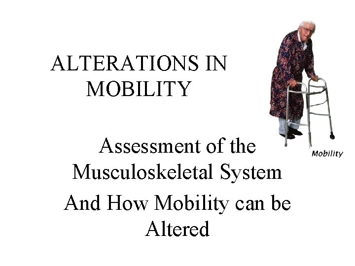 ALTERATIONS IN MOBILITY Assessment of the Musculoskeletal System And How Mobility can be Altered