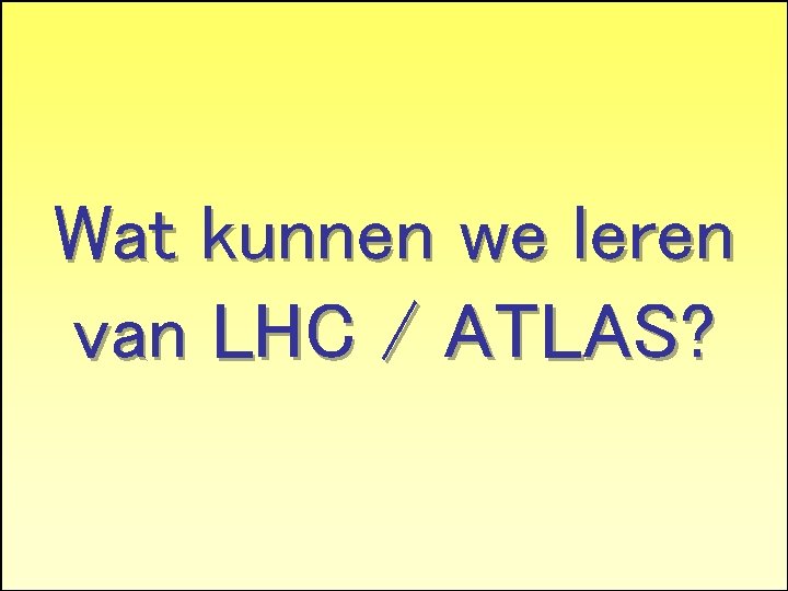 Wat kunnen we leren Why LHC and why Atlas? van LHC / ATLAS? 