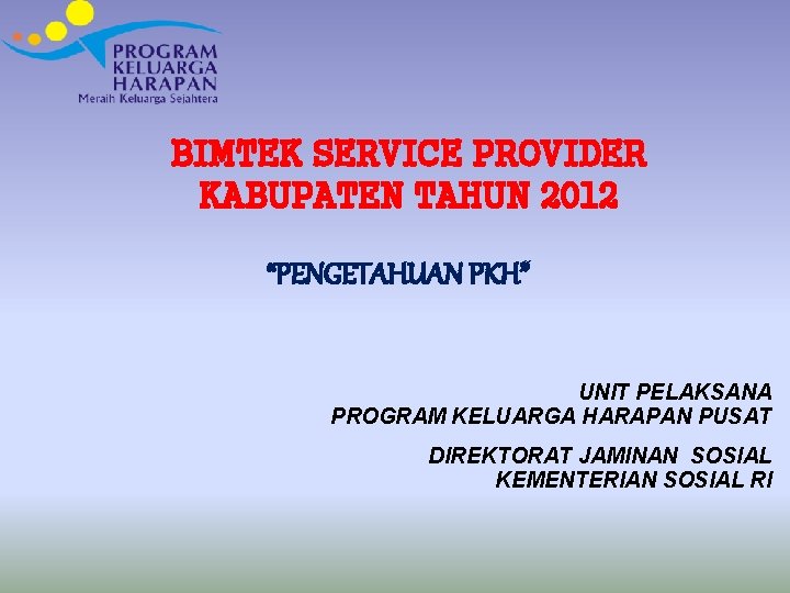 BIMTEK SERVICE PROVIDER KABUPATEN TAHUN 2012 “PENGETAHUAN PKH” UNIT PELAKSANA PROGRAM KELUARGA HARAPAN PUSAT