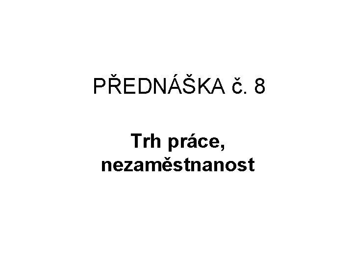 PŘEDNÁŠKA č. 8 Trh práce, nezaměstnanost 