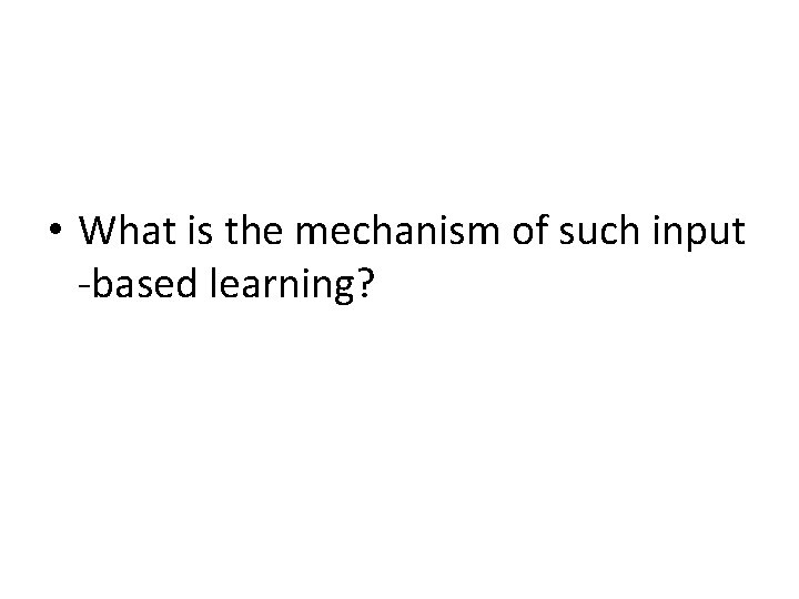  • What is the mechanism of such input -based learning? 