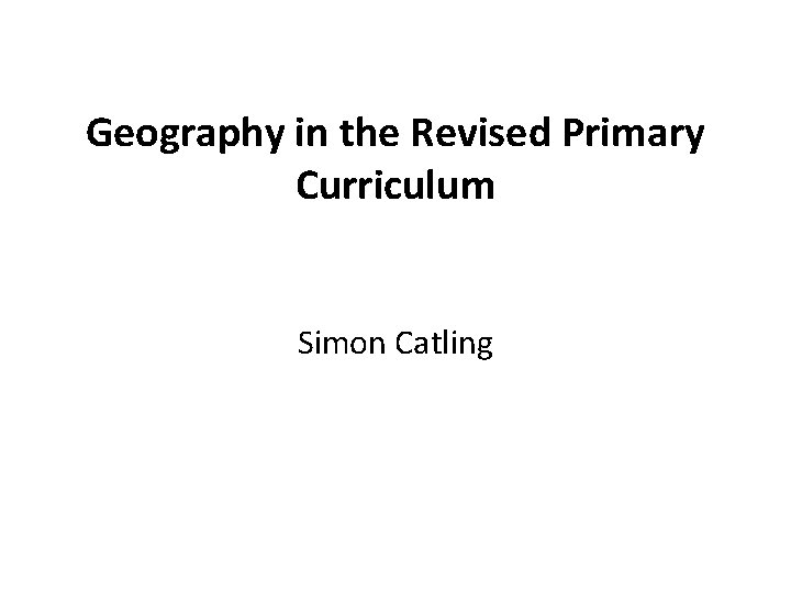 Geography in the Revised Primary Curriculum Simon Catling