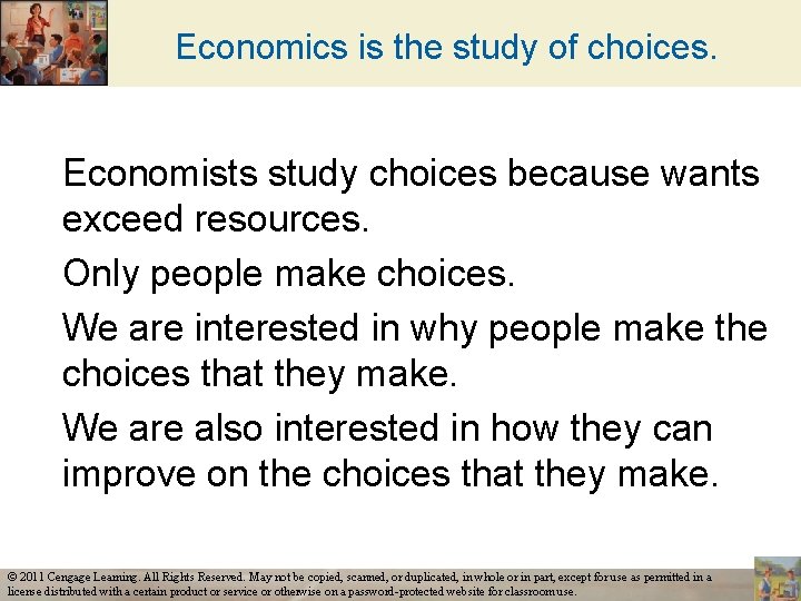 Economics is the study of choices. Economists study choices because wants exceed resources. Only
