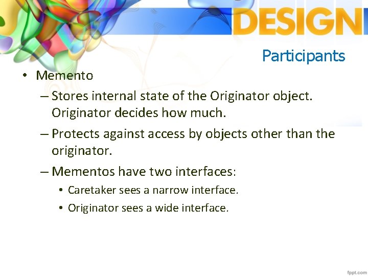 Participants • Memento – Stores internal state of the Originator object. Originator decides how
