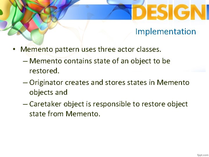 Implementation • Memento pattern uses three actor classes. – Memento contains state of an