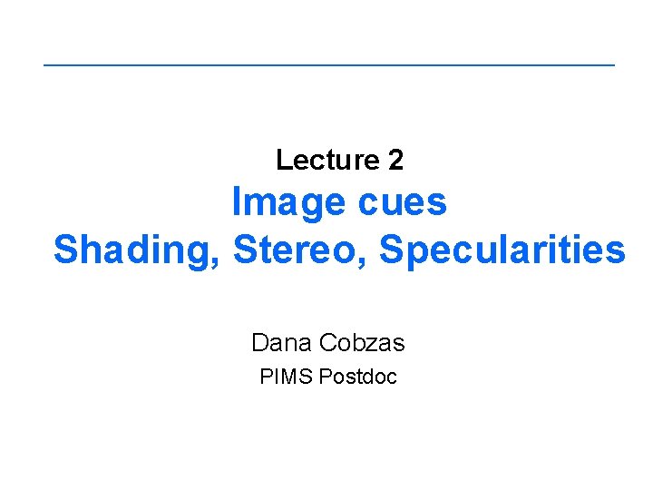 Lecture 2 Image cues Shading, Stereo, Specularities Dana Cobzas PIMS Postdoc 